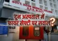 उत्तराखंड से लेकर यूपी तक के मरीज जिसके भरोसे, उस दून अस्पताल में आग से निपटने के इंतजाम राम भरोसे?